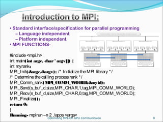 • Standard interface/specification for parallel programming
– Language independent
– Platform independent
• MPI FUNCTIONS-
#include<mpi.h>
int main(int argc, char*argv[]) {
int myrank;
MPI_Init(&argc,&argv); /* InitializetheMPI library */
/* Determinethecalling processrank */
MPI_Comm_rank(MPI_COMM_WORLD,&myid);
MPI_Send(s_buf_d,size,MPI_CHAR,1,tag,MPI_COMM_WORLD);
MPI_Recv(s_buf_d,size,MPI_CHAR,0,tag,MPI_COMM_WORLD);
MPI_Finalize();
return 0;
}
Running- mpirun –n 2 ./apps<args>
8Optimizing MPI-On GPU Communicaion
 