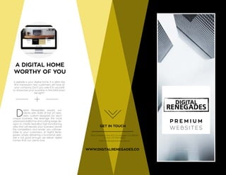 2016
P R E M I U M
W E B S I T E S
A DIGITAL HOME
WORTHY OF YOU
A website is your digital home. It is often the
first impression new customers will have of
your company. Don’t you owe it to yourself
to showcase your business in the best possi-
ble light?
D
igital Renegades equips our
clients with state of the art web-
sites, custom-designed for each
unique business. We leverage the most
advanced platforms and cutting-edge de-
signs to create beautiful, high-functioning,
sites that will elevate your business above
the competition, and render you unforge-
table to your customers. At Digital Rene-
gades, simply delivering a functional web-
site is not good enough; we deliver digital
homes that our clients love.
GET IN TOUCH
3252 Overland Ave. #31 Los Angeles, CA 90034
Phone: 213 444 6622
mail: info@digitalrenegades.co
WWW.DIGITALRENEGADES.CO
 