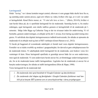 Side 5 af 26
Læringsmål
Ordet ”læring” var i denne kontekst meget central, eftersom vi som gruppe både skulle lære fra os,
og samtidig under samme proces, også selv tillære ny viden, hvilket ville sige, at vi selv var under
et læringsforløb. Knud Illeris mener, at: ”Vi skal alle lære at lære…” (Illeris, 2014:9), hvilket vi
især havde fokus på, da vi opstillede læringsmål for de studerende. Samtidig havde vi, fra studie-
ordningen, også læringsmål, som skulle indfries gennem et læringsforløb til de studerende på 1.
semester. Ifølge John Biggs og Catherine Tang er der tre niveauer inden for undervisning. Vi vil
bestræbe, gennem undervisningen, at arbejde ud fra det 3. niveau, hvor læring og undervisning inte-
greres. Vi udviklede den digitale læringsressources indhold motiverende, for således at opmuntre de
studerende til at arbejde med og lære af IKT-værktøjet (Gram-Hansen et al., 2012).
Vi havde på baggrund af ovenstående udarbejdet et formål med vores digitale læringsressource.
Formålet var at skabe overblik og struktur i gruppearbejdet, for derved at gøre arbejdsprocessen for
de studerende lettere. Vi udarbejdede dertil læringsmål for de studerende, som beskrev vores for-
ventninger til dem. Disse læringsmål opstillede et gensidigt ansvar både for os som undervisere,
men også de studerende. Vi som undervisere havde ansvar for, at tilrettelægge undervisningsmateri-
ale, for at de studerende kunne indfri læringsmålene. Ligeledes har de studerende et ansvar for at
benytte undervisningen, for således at indfri læringsmålene (Hiim & Hippe, 1998).
Vores læringsmål for de studerende lød:
 