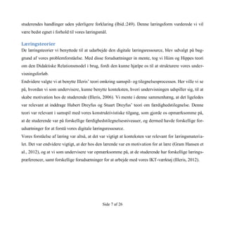 Side 7 af 26
studerendes handlinger uden yderligere forklaring (Ibid.:249). Denne læringsform vurderede vi vil
være bedst egnet i forhold til vores læringsmål.
Læringsteorier
De læringsteorier vi benyttede til at udarbejde den digitale læringsressource, blev udvalgt på bag-
grund af vores problemforståelse. Med disse forudsætninger in mente, tog vi Hiim og Hippes teori
om den Didaktiske Relationsmodel i brug, fordi den kunne hjælpe os til at strukturere vores under-
visningsforløb.
Endvidere valgte vi at benytte Illeris’ teori omkring samspil- og tilegnelsesprocessen. Her ville vi se
på, hvordan vi som undervisere, kunne benytte konteksten, hvori undervisningen udspiller sig, til at
skabe motivation hos de studerende (Illeris, 2006). Vi mente i denne sammenhæng, at det ligeledes
var relevant at inddrage Hubert Dreyfus og Stuart Dreyfus’ teori om færdighedstilegnelse. Denne
teori var relevant i samspil med vores konstruktivistiske tilgang, som gjorde os opmærksomme på,
at de studerende var på forskellige færdighedstilegnelsesniveauer, og dermed havde forskellige for-
udsætninger for at forstå vores digitale læringsressource.
Vores forståelse af læring var altså, at det var vigtigt at konteksten var relevant for læringsmateria-
let. Det var endvidere vigtigt, at der hos den lærende var en motivation for at lære (Gram Hansen et
al., 2012), og at vi som undervisere var opmærksomme på, at de studerende har forskellige lærings-
præferencer, samt forskellige forudsætninger for at arbejde med vores IKT-værktøj (Illeris, 2012).
 