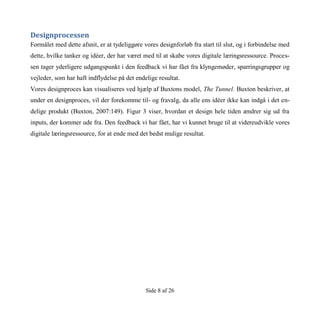 Side 8 af 26
Designprocessen
Formålet med dette afsnit, er at tydeliggøre vores designforløb fra start til slut, og i forbindelse med
dette, hvilke tanker og idéer, der har været med til at skabe vores digitale læringsressource. Proces-
sen tager yderligere udgangspunkt i den feedback vi har fået fra klyngemøder, sparringsgrupper og
vejleder, som har haft indflydelse på det endelige resultat.
Vores designproces kan visualiseres ved hjælp af Buxtons model, The Tunnel. Buxton beskriver, at
under en designproces, vil der forekomme til- og fravalg, da alle ens idéer ikke kan indgå i det en-
delige produkt (Buxton, 2007:149). Figur 3 viser, hvordan et design hele tiden ændrer sig ud fra
inputs, der kommer ude fra. Den feedback vi har fået, har vi kunnet bruge til at videreudvikle vores
digitale læringsressource, for at ende med det bedst mulige resultat.
 