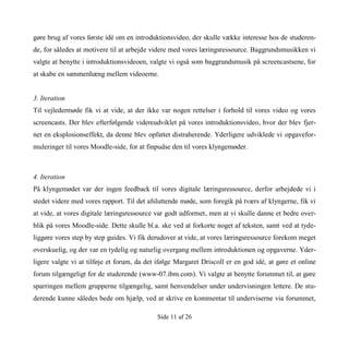 Side 11 af 26
gøre brug af vores første idé om en introduktionsvideo, der skulle vække interesse hos de studeren-
de, for således at motivere til at arbejde videre med vores læringsressource. Baggrundsmusikken vi
valgte at benytte i introduktionsvideoen, valgte vi også som baggrundsmusik på screencastsene, for
at skabe en sammenhæng mellem videoerne.
3. Iteration
Til vejledermøde fik vi at vide, at der ikke var nogen rettelser i forhold til vores video og vores
screencasts. Der blev efterfølgende videreudviklet på vores introduktionsvideo, hvor der blev fjer-
net en eksplosionseffekt, da denne blev opfattet distraherende. Yderligere udviklede vi opgavefor-
muleringer til vores Moodle-side, for at finpudse den til vores klyngemøder.
4. Iteration
På klyngemødet var der ingen feedback til vores digitale læringsressource, derfor arbejdede vi i
stedet videre med vores rapport. Til det afsluttende møde, som foregik på tværs af klyngerne, fik vi
at vide, at vores digitale læringsressource var godt udformet, men at vi skulle danne et bedre over-
blik på vores Moodle-side. Dette skulle bl.a. ske ved at forkorte noget af teksten, samt ved at tyde-
liggøre vores step by step guides. Vi fik derudover at vide, at vores læringsressource forekom meget
overskuelig, og der var en tydelig og naturlig overgang mellem introduktionen og opgaverne. Yder-
ligere valgte vi at tilføje et forum, da det ifølge Margaret Driscoll er en god idé, at gøre et online
forum tilgængeligt for de studerende (www-07.ibm.com). Vi valgte at benytte forummet til, at gøre
sparringen mellem grupperne tilgængelig, samt henvendelser under undervisningen lettere. De stu-
derende kunne således bede om hjælp, ved at skrive en kommentar til underviserne via forummet,
 
