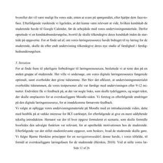 Side 12 af 26
hvorefter det vil være muligt fra vores side, enten at svare på spørgsmålet, eller hjælpe dem face-to-
face. Efterfølgende vurderede vi ligeledes, at det kunne være relevant at vide, hvilken kendskab de
studerende havde til Google Calendar, før de arbejdede med vores undervisningsmateriale. Derfor
oprettede vi en kendskabsundersøgelse, hvortil de skulle tilkendegive deres kendskab inden de star-
tede på opgaverne. For at finde ud af, om vores læringsressource havde bidraget til ny læring for de
studerende, skulle de efter endt undervisning tilkendegive deres nye stadie af færdighed i færdig-
hedsundersøgelsen.
5. Iteration
For at finde frem til yderligere forbedringer til læringsressourcen, besluttede vi at teste den på en
anden gruppe af studerende. Her ville vi undersøge, om vores digitale læringsressource fungerede
optimalt, samt overholdte den givne tidsramme. Her blev det afklaret, at undervisningsmaterialet
overholdte tidsrammen, da vores testpersoner alle var færdige med undervisningen efter 9-12 mi-
nutter. Endvidere fik vi feedback på, at der var nogle links, som skulle tydeliggøres, og noget tekst,
der skulle omplaceres for at overskueliggøre Moodle-siden. Vi foretog os efterfølgende ændringer
på den digitale læringsressource, for at imødekomme førnævnte feedback.
Vi valgte at opbygge vores undervisningsmateriale på Moodle med en introducerende video, dette
med henblik på at vække interesse for IKT-værktøjet, for efterfølgende at give en mere uddybende
tekstlig introduktion. Hernæst var der til hver opgave formuleret et scenarie, som skulle formidle
hvorledes den udvalgte funktion var relevant, for at opretholde motivationen hos de studerende.
Efterfølgende var der stillet studierelevante opgaver, som beskrev, hvad de studerende skulle gøre.
Vi fulgte Bjarne Herskins principper for en navigationsseddel; denne havde, i vores tilfælde, til
formål at overskueliggøre læringsfasen for de studerende (Herskin, 2010). Ved at stille vores læ-
 