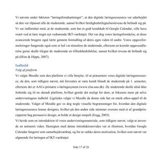 Side 17 af 26
Vi nævnte under faktoren “læringsforudsætninger”, at den digitale læringsressource var udarbejdet
så den var tilpasset alle de studerende, uanset hvilket færdighedstilegnelsesniveau de befandt sig på.
Vi var indforstået med, at de studerende, som har et godt kendskab til Google Calendar, ville have
svært ved at lære noget nyt vedrørende IKT-værktøjet. Det var dog vores læringsforståelse, at disse
avancerede brugere også lærte gennem formidling af deres egen viden til andre. Vores opgavefor-
muleringer fungerede også som et led i at stimulere de studerende, eftersom en korrekt opgaveudfø-
relse gerne skulle tilegne de studerende en tilfredshedsfølelse, uanset hvilket niveau de befandt sig
på (Hiim & Hippe, 2007).
Indhold
Valg af platform
Vi valgte Moodle som den platform vi ville benytte, til at præsentere vores digitale læringsressour-
ce, da den, som tidligere nævnt, må forventes at være kendt blandt de studerende på 1. semester,
eftersom det er AAUs primære e-læringssystem (www.elsa.aau.dk). De studerende skulle altså ikke
forholde sig til en ukendt platform, hvilket gjorde det muligt for dem, at fokusere mere på selve
undervisningens indhold. Ligeledes valgte vi Moodle da denne side har en stærk ethos-appel til de
studerende. Valget af Moodle gav os dog nogle visuelle begrænsninger for, hvordan den digitale
læringsressource kunne designes, hvilket på den anden side stemmer overens med et af grundprin-
cipperne bag persuasive design; at holde et design simpelt (Fogg, 2003).
Vi havde som en introduktion til vores undervisningsmateriale, som tidligere nævnt, valgt at anven-
de en animeret video. Hensigten med denne introduktionsvideo var at illustrere, hvordan Google
Calendar fungerer som samarbejdsværktøj, og for at vække deres motivation, hvilket som nævnt var
afgørende for læringen af IKT-værktøjet.
 