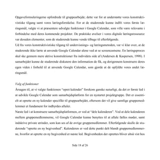 Side 18 af 26
Opgaveformuleringerne opfordrede til gruppearbejde; dette var for at understøtte vores konstrukti-
vistiske tilgang samt vores læringsforståelse. For at de studerende kunne indfri vores første læ-
ringsmål, valgte vi at præsentere udvalgte funktioner i Google Calendar, som ville være relevante i
forbindelse med deres kommende projekter. De praktiske øvelser i vores digitale læringsressource
var desuden elementer, som de studerende kunne vende tilbage til efterfølgende.
Ud fra vores konstruktivistiske tilgang til undervisnings- og læringsmetoden, var vi klar over, at de
studerende ikke lærte at anvende Google Calendar alene ved at se screencastsene. En læringsproces
skal ske gennem mere aktive konstruktioner fra individets side af (Andersen & Kaspersen, 1998). I
samarbejdet kunne de studerende diskutere den information de fik, og derigennem konstruere deres
egen viden i forhold til at anvende Google Calendar, som gjorde at de opfyldte vores andet læ-
ringsmål.
Valg af funktioner
Årsagen til, at vi valgte funktionen “opret kalender” forekom ganske naturligt, da det er første led i
at udvikle Google Calendar som samarbejdsplatform for en nystartet projektgruppe. Det er essenti-
elt at oprette en ny kalender specifikt til gruppearbejdet, eftersom det vil give samtlige gruppemed-
lemmer et fundament for indbyrdes aftaler.
Næste led i at konstruere samarbejdsplatformen, er ved at “dele kalenderen”. Ved at dele kalenderen
mellem gruppemedlemmerne, vil Google Calendar kunne benyttes til at aftale fælles møder, samt
indskrive private ærinder, som kan ses af de øvrige gruppemedlemmer. Efterfølgende skulle de stu-
derende “oprette en ny begivenhed”. Kalenderen er ved dette punkt delt blandt gruppemedlemmer-
ne, hvorfor at oprette en ny begivenhed er næste led. Begivenheden der oprettes bliver altså vist hos
 