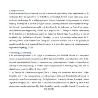 Side 20 af 26
Læreprocessen
I læreprocessen reflekterede vi over, hvordan vi kunne videregive læring på en optimal måde, til de
studerende. Selve læringsforløbet var forholdsvist selvstændigt, forstået på den måde, at de stude-
rende selv havde ansvar for at udføre opgaverne. Gennem den digitale læringsressource gav vi dem
viden og redskaber til, at anvende Google Calendar. Samarbejdet mellem de studerende var et vig-
tigt element i vores didaktiske perspektiv, da konteksten for de studerende var AAU, hvor gruppe-
arbejdet er det grundlæggende og centrale for et projektforløb. Vi forsøgte at tilpasse vores læring
til den kontekst, hvor de studerende lærer i. De studerende befandt sig på AAU, hvor de er vant til
at opholde sig i forbindelse med læring. Endvidere var vores informationer studierelevante for 1.
semester; dermed havde vi tænkt vores læring ind i en relevant kontekst, hvilket Illeris pointerer, er
grundlæggende for, at de studerende har motivation til at lære; dette passer også på det persuasive
begreb tailoring (Fogg, 2003).
Vurdering/Evaluering
Efter undervisningsforløbet er det vigtigt, at de studerende giver feedback, således at vi som under-
visere kan evaluere undervisningsmetoden. Dette kan give et indblik i, om vi har levet op til de læ-
ringsmål, der er opstillet i klynge 4, i vores gruppe og i studieordningen. Foruden læringsmålene er
det med en evaluering muligt, at revidere undervisningsmetoden til fremtidigt brug; dette ved en
såkaldt intern vurdering. (Hiim & Hippe, 2007)
Vi vil foretage en kendskabsundersøgelse, for at få indsigt i de studerendes kendskab til Google
Calendar, som vi ville kunne evaluere på. Endvidere giver dette også de studerende selvindsigt og
mulighed for at reflektere over deres eget færdighedsniveau. Afslutningsvis skal de udfylde en fær-
dighedsundersøgelse, da vi derved kan se om deres kendskabsniveau har rykket sig, efter de har
gennemgået vores læringsdesign. Der findes forskellige metoder og måder, hvorpå vi kan undervise
 