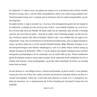 Side 21 af 26
de studerende. Vi valgt en teori, som gjorde det muligt for os, at kombinere flere af disse metoder;
Blended Learning. Som vi nævnte under rammefaktoren, skulle vores undervisning indebære kon-
frontationsundervisning, hvor vi startede med at introducere dem for undervisningsforløbet, og idé-
erne bag dette.
En anden metode vi valgt at anvende var, e-learning. Som læringsmetode gjorde den det muligt for
de studerende, at arbejde på tværs af tid og rum, hvilket i vores tilfælde handlede om, at de til en-
hver tid kan tilgå kurset på Moodle. På denne måde kan de studerende også anvende e-learnings
systemet, når selve behovet opstår – altså når de sidder i deres fremtidige grupper, og ikke kan hu-
ske, hvordan de opretter eller deler en kalender. Derfor er der i vores tilfælde ikke kun taget én læ-
ringsmetode i brug, men en kombination af konfrontationsundervisning, samt en digital læringsres-
source, og derfor underviste vi ud fra metoden blended learning. Ifølge Marianne Georgsen er un-
dervisningsteknologien samt faktiske arbejdsopgaver, med til at skabe balance mellem læring og
arbejde (Georgsen & Bennedsen, 2004). Vi havde gennem den digitale læringsressource opstillet
læringsmål og arbejdsopgaver for de studerende, som de skulle indfri og løse. Denne kombination
gjorde det ligeledes muligt at styrke undervisningen, da de studerende havde muligheden for selv at
arbejde med systemet i deres projektgrupper, og på den måde samarbejde om kurset, og samtidig
kunne bede om hjælp.
De seks faktorer er, som tidligere nævnt, i relation med hinanden, og derfor skulle vi være opmærk-
somme på, at hvis én af disse blev ændret, så kunne det påvirke de resterende faktorer, da disse er i
samspil med hinanden. Derfor har vi hele tiden haft relationen in mente, hvis vi eksempelvis æn-
drede på rammerne, var vi opmærksomme på, hvilken betydning det eksempelvis kunne have for
indholdet.
 