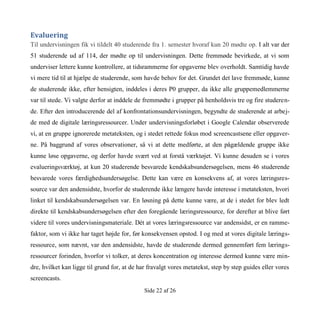 Side 22 af 26
Evaluering
Til undervisningen fik vi tildelt 40 studerende fra 1. semester hvoraf kun 20 mødte op. I alt var der
51 studerende ud af 114, der mødte op til undervisningen. Dette fremmøde bevirkede, at vi som
underviser lettere kunne kontrollere, at tidsrammerne for opgaverne blev overholdt. Samtidig havde
vi mere tid til at hjælpe de studerende, som havde behov for det. Grundet det lave fremmøde, kunne
de studerende ikke, efter hensigten, inddeles i deres P0 grupper, da ikke alle gruppemedlemmerne
var til stede. Vi valgte derfor at inddele de fremmødte i grupper på henholdsvis tre og fire studeren-
de. Efter den introducerende del af konfrontationsundervisningen, begyndte de studerende at arbej-
de med de digitale læringsressourcer. Under undervisningsforløbet i Google Calendar observerede
vi, at en gruppe ignorerede metateksten, og i stedet rettede fokus mod screencastsene eller opgaver-
ne. På baggrund af vores observationer, så vi at dette medførte, at den pågældende gruppe ikke
kunne løse opgaverne, og derfor havde svært ved at forstå værktøjet. Vi kunne desuden se i vores
evalueringsværktøj, at kun 20 studerende besvarede kendskabsundersøgelsen, mens 46 studerende
besvarede vores færdighedsundersøgelse. Dette kan være en konsekvens af, at vores læringsres-
source var den andensidste, hvorfor de studerende ikke længere havde interesse i metateksten, hvori
linket til kendskabsundersøgelsen var. En løsning på dette kunne være, at de i stedet for blev ledt
direkte til kendskabsundersøgelsen efter den foregående læringsressource, for derefter at blive ført
videre til vores undervisningsmateriale. Dét at vores læringsressource var andensidst, er en ramme-
faktor, som vi ikke har taget højde for, før konsekvensen opstod. I og med at vores digitale lærings-
ressource, som nævnt, var den andensidste, havde de studerende dermed gennemført fem lærings-
ressourcer forinden, hvorfor vi tolker, at deres koncentration og interesse dermed kunne være min-
dre, hvilket kan ligge til grund for, at de har fravalgt vores metatekst, step by step guides eller vores
screencasts.
 