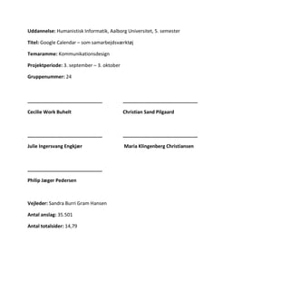 Uddannelse: Humanistisk Informatik, Aalborg Universitet, 5. semester
Titel: Google Calendar – som samarbejdsværktøj
Temaramme: Kommunikationsdesign
Projektperiode: 3. september – 3. oktober
Gruppenummer: 24
____________________________ ____________________________
Cecilie Work Buhelt Christian Sand Pilgaard
____________________________ ____________________________
Julie Ingersvang Engkjær Maria Klingenberg Christiansen
____________________________
Philip Jæger Pedersen
Vejleder: Sandra Burri Gram Hansen
Antal anslag: 35.501
Antal totalsider: 14,79
 