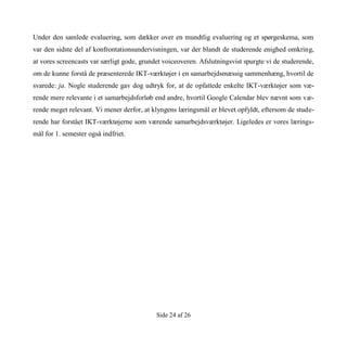 Side 24 af 26
Under den samlede evaluering, som dækker over en mundtlig evaluering og et spørgeskema, som
var den sidste del af konfrontationsundervisningen, var der blandt de studerende enighed omkring,
at vores screencasts var særligt gode, grundet voiceoveren. Afslutningsvist spurgte vi de studerende,
om de kunne forstå de præsenterede IKT-værktøjer i en samarbejdsmæssig sammenhæng, hvortil de
svarede: ja. Nogle studerende gav dog udtryk for, at de opfattede enkelte IKT-værktøjer som væ-
rende mere relevante i et samarbejdsforløb end andre, hvortil Google Calendar blev nævnt som væ-
rende meget relevant. Vi mener derfor, at klyngens læringsmål er blevet opfyldt, eftersom de stude-
rende har forstået IKT-værktøjerne som værende samarbejdsværktøjer. Ligeledes er vores lærings-
mål for 1. semester også indfriet.
 
