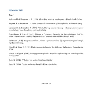 Side 25 af 26
Litteraturliste
Bøger
Andersen H. & Kaspersen L. B. (1998): Klassisk og moderne samfundsteori, Hans Reitzels Forlag
Berger P. L. & Luckmann T. (2011): Den sociale konstruktion af virkeligheden, Akademisk Forlag
Georgsen M. & Bennedsen J. (2004): Fleksibel læring og undervisning - erfaringer, konsekvenser
og muligheder med ikt, Aalborg Universitetsforlag
Gram-Hansen S. B. et. al. (2012): Plotting to Persuade – Exploring the theoretical cross field be-
tween Persuasion and Learning, Department of Communication and Psychology, AAU
Herskin B. (2010): Brugeruddannelse i praksis - for undervisere og implementeringsansvarlige,
Nyt Teknisk Forlag.
Hiim H. & Hippe E. (1998): Undervisningsplanlægning for faglærere. København: Gyldendal. (s.
9-31)
Hiim H. & Hippe E. (2007): Læring gennem oplevelse, forståelse og handling - en studiebog i dida-
tik, Gyldendal
Illeris K. (2012): 49 Tekster om læring, Samfundslitteratur
Illeris K. (2014): Tekster om læring, Roskilde Universitetsforlag
 