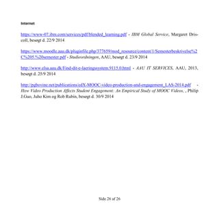 Side 26 af 26
Internet
https://www-07.ibm.com/services/pdf/blended_learning.pdf - IBM Global Service, Margaret Dris-
coll, besøgt d. 22/9 2014
https://www.moodle.aau.dk/pluginfile.php/377659/mod_resource/content/1/Semesterbeskrivelse%2
C%205.%20semester.pdf - Studieordningen, AAU, besøgt d. 23/9 2014
http://www.elsa.aau.dk/Find-dit-e-laeringssystem.9115.0.html - AAU IT SERVICES, AAU, 2013,
besøgt d. 25/9 2014
http://pgbovine.net/publications/edX-MOOC-video-production-and-engagement_LAS-2014.pdf -
How Video Production Affects Student Engagement: An Empirical Study of MOOC Videos, , Philip
J.Guo, Juho Kim og Rob Rubin, besøgt d. 30/9 2014
 