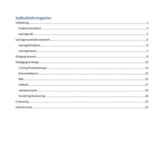 Indholdsfortegnelse
Indledning ........................................................................................................................................................1
Problemforståelse ........................................................................................................................................3
Læringsmål...................................................................................................................................................5
Læringsteoretiskfundament.............................................................................................................................6
Læringsforståelse .........................................................................................................................................6
Læringsteorier..............................................................................................................................................7
Designprocessen ..............................................................................................................................................8
Pædagogisk design.........................................................................................................................................13
Læringsforudsætninger...............................................................................................................................14
Rammefaktorer ..........................................................................................................................................15
Mål .............................................................................................................................................................16
Indhold.......................................................................................................................................................17
Læreprocessen ...........................................................................................................................................20
Vurdering/Evaluering .................................................................................................................................20
Evaluering.......................................................................................................................................................22
Litteraturliste..................................................................................................................................................25
 