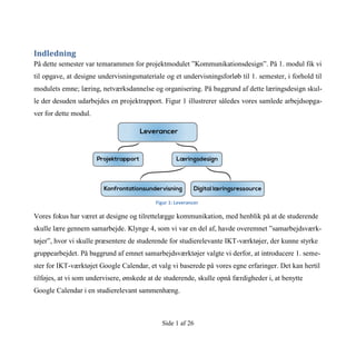 Side 1 af 26
Indledning
På dette semester var temarammen for projektmodulet ”Kommunikationsdesign”. På 1. modul fik vi
til opgave, at designe undervisningsmateriale og et undervisningsforløb til 1. semester, i forhold til
modulets emne; læring, netværksdannelse og organisering. På baggrund af dette læringsdesign skul-
le der desuden udarbejdes en projektrapport. Figur 1 illustrerer således vores samlede arbejdsopga-
ver for dette modul.
Vores fokus har været at designe og tilrettelægge kommunikation, med henblik på at de studerende
skulle lære gennem samarbejde. Klynge 4, som vi var en del af, havde overemnet ”samarbejdsværk-
tøjer”, hvor vi skulle præsentere de studerende for studierelevante IKT-værktøjer, der kunne styrke
gruppearbejdet. På baggrund af emnet samarbejdsværktøjer valgte vi derfor, at introducere 1. seme-
ster for IKT-værktøjet Google Calendar, et valg vi baserede på vores egne erfaringer. Det kan hertil
tilføjes, at vi som undervisere, ønskede at de studerende, skulle opnå færdigheder i, at benytte
Google Calendar i en studierelevant sammenhæng.
Figur 1: Leverancer
 