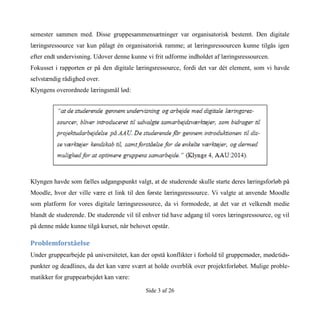 Side 3 af 26
semester sammen med. Disse gruppesammensætninger var organisatorisk bestemt. Den digitale
læringsressource var kun pålagt én organisatorisk ramme; at læringsressourcen kunne tilgås igen
efter endt undervisning. Udover denne kunne vi frit udforme indholdet af læringsressourcen.
Fokusset i rapporten er på den digitale læringsressource, fordi det var dét element, som vi havde
selvstændig rådighed over.
Klyngens overordnede læringsmål lød:
Klyngen havde som fælles udgangspunkt valgt, at de studerende skulle starte deres læringsforløb på
Moodle, hvor der ville være et link til den første læringsressource. Vi valgte at anvende Moodle
som platform for vores digitale læringsressource, da vi formodede, at det var et velkendt medie
blandt de studerende. De studerende vil til enhver tid have adgang til vores læringsressource, og vil
på denne måde kunne tilgå kurset, når behovet opstår.
Problemforståelse
Under gruppearbejde på universitetet, kan der opstå konflikter i forhold til gruppemøder, mødetids-
punkter og deadlines, da det kan være svært at holde overblik over projektforløbet. Mulige proble-
matikker for gruppearbejdet kan være:
 