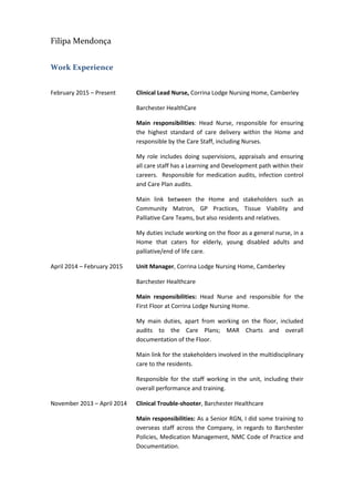 Filipa Mendonça
Work Experience
February 2015 – Present Clinical Lead Nurse, Corrina Lodge Nursing Home, Camberley
Barchester HealthCare
Main responsibilities: Head Nurse, responsible for ensuring
the highest standard of care delivery within the Home and
responsible by the Care Staff, including Nurses.
My role includes doing supervisions, appraisals and ensuring
all care staff has a Learning and Development path within their
careers. Responsible for medication audits, infection control
and Care Plan audits.
Main link between the Home and stakeholders such as
Community Matron, GP Practices, Tissue Viability and
Palliative Care Teams, but also residents and relatives.
My duties include working on the floor as a general nurse, in a
Home that caters for elderly, young disabled adults and
palliative/end of life care.
April 2014 – February 2015 Unit Manager, Corrina Lodge Nursing Home, Camberley
Barchester Healthcare
Main responsibilities: Head Nurse and responsible for the
First Floor at Corrina Lodge Nursing Home.
My main duties, apart from working on the floor, included
audits to the Care Plans; MAR Charts and overall
documentation of the Floor.
Main link for the stakeholders involved in the multidisciplinary
care to the residents.
Responsible for the staff working in the unit, including their
overall performance and training.
November 2013 – April 2014 Clinical Trouble-shooter, Barchester Healthcare
Main responsibilities: As a Senior RGN, I did some training to
overseas staff across the Company, in regards to Barchester
Policies, Medication Management, NMC Code of Practice and
Documentation.
 