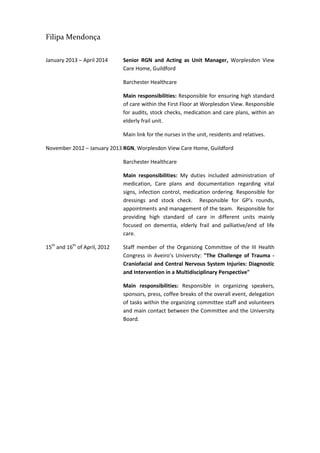 Filipa Mendonça
January 2013 – April 2014 Senior RGN and Acting as Unit Manager, Worplesdon View
Care Home, Guildford
Barchester Healthcare
Main responsibilities: Responsible for ensuring high standard
of care within the First Floor at Worplesdon View. Responsible
for audits, stock checks, medication and care plans, within an
elderly frail unit.
Main link for the nurses in the unit, residents and relatives.
November 2012 – January 2013 RGN, Worplesdon View Care Home, Guildford
Barchester Healthcare
Main responsibilities: My duties included administration of
medication, Care plans and documentation regarding vital
signs, infection control, medication ordering. Responsible for
dressings and stock check. Responsible for GP’s rounds,
appointments and management of the team. Responsible for
providing high standard of care in different units mainly
focused on dementia, elderly frail and palliative/end of life
care.
15th
and 16th
of April, 2012 Staff member of the Organizing Committee of the III Health
Congress in Aveiro’s University: "The Challenge of Trauma -
Craniofacial and Central Nervous System Injuries: Diagnostic
and Intervention in a Multidisciplinary Perspective"
Main responsibilities: Responsible in organizing speakers,
sponsors, press, coffee breaks of the overall event, delegation
of tasks within the organizing committee staff and volunteers
and main contact between the Committee and the University
Board.
 
