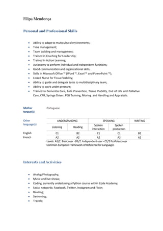 Filipa Mendonça
Personal and Professional Skills
 Ability to adapt to multicultural environments;
 Time management;
 Team building and management;
 Trained in Coaching for Leadership;
 Trained in Action Learning;
 Autonomy to perform individual and independent functions;
 Good communication and organizational skills;
 Skills in Microsoft Office ™ (Word ™, Excel ™ and PowerPoint ™);
 Linked Nurse for Tissue Viability;
 Ability to guide and delegate tasks to multidisciplinary team;
 Ability to work under pressure;
 Trained in Dementia Care, Falls Prevention, Tissue Viability, End of Life and Palliative
Care, CPR, Syringe Driver, PEG Training, Moving and Handling and Appraisals.
Interests and Activities
 Analog Photography;
 Music and live shows;
 Coding, currently undertaking a Python course within Code Academy;
 Social networks: Facebook, Twitter, Instagram and Flickr;
 Reading;
 Swimming;
 Travels;
Mother
tongue(s)
Portuguese
Other
language(s)
UNDERSTANDING SPEAKING WRITING
Listening Reading
Spoken
interaction
Spoken
production
English C1 B2 C1 C1 B2
French A2 A2 A2 A2 A2
Levels: A1/2: Basic user - B1/2: Independent user - C1/2 Proficient user
Common European Framework of Reference for Languages
 