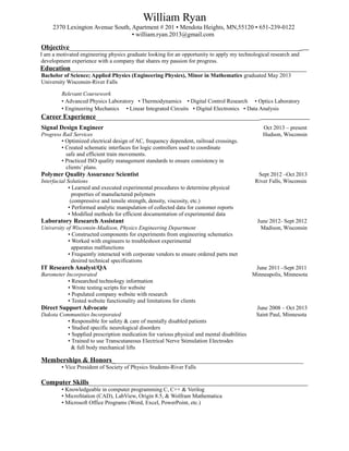 William Ryan 
2370 Lexington Avenue South, Apartment # 201 ▪ Mendota Heights, MN,55120 ▪ 651-239-0122 
▪ william.ryan.2013@gmail.com 
Objective____________________________________________________________________ 
I am a motivated engineering physics graduate looking for an opportunity to apply my technological research and 
development experience with a company that shares my passion for progress. 
Education_____________________________________________________________________ 
Bachelor of Science; Applied Physics (Engineering Physics), Minor in Mathematics graduated May 2013 
University Wisconsin-River Falls 
Relevant Coursework 
▪ Advanced Physics Laboratory ▪ Thermodynamics ▪ Digital Control Research ▪ Optics Laboratory 
▪ Engineering Mechanics ▪ Linear Integrated Circuits ▪ Digital Electronics ▪ Data Analysis 
Career Experience________________________________________________ 
Signal Design Engineer Oct 2013 – present 
Progress Rail Services Hudson, Wisconsin 
▪ Optimized electrical design of AC, frequency dependent, railroad crossings. 
▪ Created schematic interfaces for logic controllers used to coordinate 
safe and efficient train movements. 
▪ Practiced ISO quality management standards to ensure consistency in 
clients’ plans. 
Polymer Quality Assurance Scientist Sept 2012 –Oct 2013 
Interfacial Solutions River Falls, Wisconsin 
▪ Learned and executed experimental procedures to determine physical 
properties of manufactured polymers 
(compressive and tensile strength, density, viscosity, etc.) 
▪ Performed analytic manipulation of collected data for customer reports 
▪ Modified methods for efficient documentation of experimental data 
Laboratory Research Assistant June 2012- Sept 2012 
University of Wisconsin-Madison, Physics Engineering Department Madison, Wisconsin 
▪ Constructed components for experiments from engineering schematics 
▪ Worked with engineers to troubleshoot experimental 
apparatus malfunctions 
▪ Frequently interacted with corporate vendors to ensure ordered parts met 
desired technical specifications 
IT Research Analyst/QA June 2011 –Sept 2011 
Barometer Incorporated Minneapolis, Minnesota 
▪ Researched technology information 
▪ Wrote testing scripts for website 
▪ Populated company website with research 
▪ Tested website functionality and limitations for clients 
Direct Support Advocate June 2008 – Oct 2013 
Dakota Communities Incorporated Saint Paul, Minnesota 
▪ Responsible for safety & care of mentally disabled patients 
▪ Studied specific neurological disorders 
▪ Supplied prescription medication for various physical and mental disabilities 
▪ Trained to use Transcutaneous Electrical Nerve Stimulation Electrodes 
& full body mechanical lifts 
Memberships & Honors________________________________________________________ 
▪ Vice President of Society of Physics Students-River Falls 
Computer Skills________________________________________________________________ 
▪ Knowledgeable in computer programming C, C++ & Verilog 
▪ MicroStation (CAD), LabView, Origin 8.5, & Wolfram Mathematica 
▪ Microsoft Office Programs (Word, Excel, PowerPoint, etc.) 
