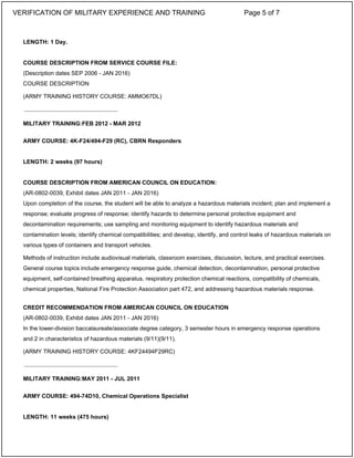 LENGTH: 1 Day.
COURSE DESCRIPTION FROM SERVICE COURSE FILE:
(Description dates SEP 2006 - JAN 2016)
COURSE DESCRIPTION
(ARMY TRAINING HISTORY COURSE: AMMO67DL)
MILITARY TRAINING:FEB 2012 - MAR 2012
ARMY COURSE: 4K-F24/494-F29 (RC), CBRN Responders
LENGTH: 2 weeks (97 hours)
COURSE DESCRIPTION FROM AMERICAN COUNCIL ON EDUCATION:
(AR-0802-0039, Exhibit dates JAN 2011 - JAN 2016)
Upon completion of the course, the student will be able to analyze a hazardous materials incident; plan and implement a
response; evaluate progress of response; identify hazards to determine personal protective equipment and
decontamination requirements; use sampling and monitoring equipment to identify hazardous materials and
contamination levels; identify chemical compatibilities; and develop, identify, and control leaks of hazardous materials on
various types of containers and transport vehicles.
Methods of instruction include audiovisual materials, classroom exercises, discussion, lecture, and practical exercises.
General course topics include emergency response guide, chemical detection, decontamination, personal protective
equipment, self-contained breathing apparatus, respiratory protection chemical reactions, compatibility of chemicals,
chemical properties, National Fire Protection Association part 472, and addressing hazardous materials response.
CREDIT RECOMMENDATION FROM AMERICAN COUNCIL ON EDUCATION
(AR-0802-0039, Exhibit dates JAN 2011 - JAN 2016)
In the lower-division baccalaureate/associate degree category, 3 semester hours in emergency response operations
and 2 in characteristics of hazardous materials (9/11)(9/11).
(ARMY TRAINING HISTORY COURSE: 4KF24494F29RC)
MILITARY TRAINING:MAY 2011 - JUL 2011
ARMY COURSE: 494-74D10, Chemical Operations Specialist
LENGTH: 11 weeks (475 hours)
_____________________________
_____________________________
VERIFICATION OF MILITARY EXPERIENCE AND TRAINING Page 5 of 7
 