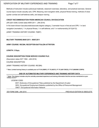 Methods of instruction include audiovisual materials, classroom exercises, laboratory, and practical exercises. General
course topics include casualty care, CPR, lifesaving, land navigation skills, physical fitness training, methods of close
quarter combat and self-defense skills, and weapon training.
CREDIT RECOMMENDATION FROM AMERICAN COUNCIL ON EDUCATION
(AR-2201-0399, Exhibit dates MAR 2011 - JAN 2016)
In the lower-division baccalaureate/associate degree category, 2 semester hours in first aid and CPR, 1 in land
navigation (recreation), 1 in physical fitness, 1 in self-defense, and 1 in marksmanship (4/12)(4/12).
(ARMY TRAINING HISTORY COURSE: 750BT)
MILITARY TRAINING:MAR 2011 - MAR 2011
ARMY COURSE: RECBN, RECEPTION BATTALION ATTRITION
LENGTH: 3 Days.
COURSE DESCRIPTION FROM SERVICE COURSE FILE:
(Description dates OCT 1994 - JAN 2016)
COURSE DESCRIPTION
(ARMY TRAINING HISTORY COURSE: RECBN)
** Note: Limited training history is available prior to FY 84 (ARMY); FY 78 (NAVY); FY 70 (AIR FORCE); FY 67 (MARINE CORPS)
_____________________________
END OF AUTOMATED MILITARY EXPERIENCE AND TRAINING HISTORY DATA
** Note: This history includes only the centrally automated experience and training information that the services maintained on your
military record **
LEGEND CODE:
DOT: Dictionary of Occupational Titles published by the Department of Labor
OES: Occupational Employment Statistics published by the Office of Personnel Management
ONET: Occupational Information Network
DD FORM 2586, JAN 2010 PREVIOUS EDITION IS OBSOLETE
VERIFICATION OF MILITARY EXPERIENCE AND TRAINING Page 7 of 7
 