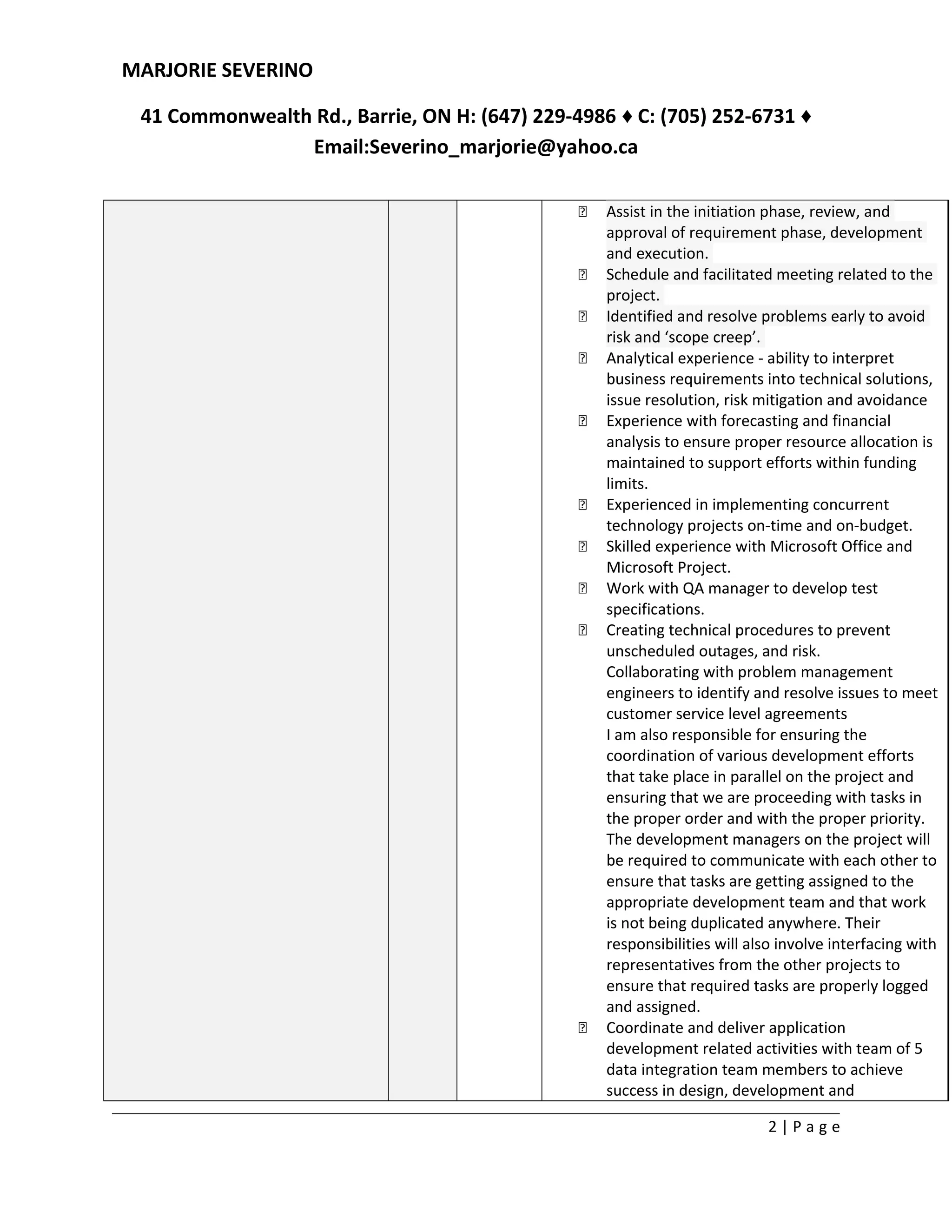 MARJORIE SEVERINO
41 Commonwealth Rd., Barrie, ON H: (647) 229-4986 ♦ C: (705) 252-6731 ♦
Email:Severino_marjorie@yahoo.ca
 Assist in the initiation phase, review, and
approval of requirement phase, development
and execution.
 Schedule and facilitated meeting related to the
project.
 Identified and resolve problems early to avoid
risk and ‘scope creep’.
 Analytical experience - ability to interpret
business requirements into technical solutions,
issue resolution, risk mitigation and avoidance
 Experience with forecasting and financial
analysis to ensure proper resource allocation is
maintained to support efforts within funding
limits.
 Experienced in implementing concurrent
technology projects on-time and on-budget.
 Skilled experience with Microsoft Office and
Microsoft Project.
 Work with QA manager to develop test
specifications.
 Creating technical procedures to prevent
unscheduled outages, and risk.
Collaborating with problem management
engineers to identify and resolve issues to meet
customer service level agreements
I am also responsible for ensuring the
coordination of various development efforts
that take place in parallel on the project and
ensuring that we are proceeding with tasks in
the proper order and with the proper priority.
The development managers on the project will
be required to communicate with each other to
ensure that tasks are getting assigned to the
appropriate development team and that work
is not being duplicated anywhere. Their
responsibilities will also involve interfacing with
representatives from the other projects to
ensure that required tasks are properly logged
and assigned.
 Coordinate and deliver application
development related activities with team of 5
data integration team members to achieve
success in design, development and
2 | P a g e
 