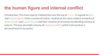 the human figure and internal conflict
Introduction: The main aspects I looked into was the use of colour in regards to skin
and human figures from a variety of artists. I looked at the more modern artworks of
Jenny Saville and Lucian Freud and their creation of skintones by blending unnatural
colours. The two also hold a theme of internal conflict which I mirrored on a
personal level in my works.
 