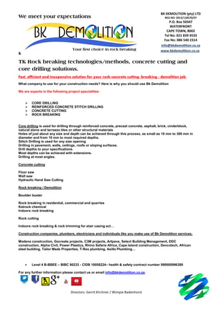 Directors: Gerrit Kirchner / Wimpie Badenhorst
We meet your expectations
&
TK Rock breaking technologies/methods, concrete cutting and
core drilling solutions.
Fast, efficient and inexpensive solution for your rock-concrete cutting- breaking / demolition job.
What company to use for your construction needs? Here is why you should use Bk Demolition
We are experts in the following project specialities:
 CORE DRILLING
 REINFORCED CONCRETE STITCH DRILLING
 CONCRETE CUTTING
 ROCK BREAKING
Core drilling is used for drilling through reinforced concrete, precast concrete, asphalt, brick, cinderblock,
natural stone and terrazzo tiles or other structural materials
Holes of just about any size and depth can be achieved through this process, as small as 10 mm to 300 mm in
diameter and from 10 mm to most required depths.
Stitch Drilling is used for any size opening
Drilling in pavement, walls, ceilings, roofs or sloping surfaces.
Drill depths to your specifications.
Most depths can be achieved with extensions.
Drilling at most angles.
Concrete cutting
Floor saw
Wall saw
Hydraulic Hand Saw Cutting
Rock breaking / Demolition
Boulder buster
Rock breaking in residential, commercial and quarries
Katrock chemical
Indoors rock breaking
Rock cutting
Indoors rock breaking & rock trimming for stair casing ect…
Construction companies, plumbers, electricians and individuals like you make use of Bk Demolition services;
Modena construction, Gocreate projects, C3M projects, Artpave, Select Building Management, DDC
construction, Alpha Civil, Power Plastics, Rhino Safaris Africa, Cape Island construction, Devcotech, African
steel building, Tailor Made Properties, T-Rex plumbing, Asillo Plumbing…
 Level 4 B-BBEE – BIBC 90233 - CIDB 10058224– health & safety contract number 990000996389
For any further information please contact us or email info@bkdemolition.co.za.
BK DEMOLITION (pty) LTD
REG NO: 2013/118570/07
P.O. Box 50347
WATERFRONT
CAPE TOWN, 8002
Tel No: 021 839 4533
Fax No: 086 540 2314
info@bkdemolition.co.za
www.bkdemolition.co.zaYour first choice in rock breaking
 