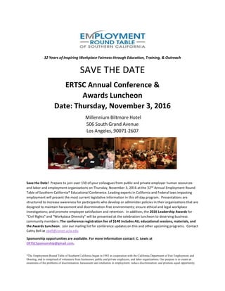 32 Years of Inspiring Workplace Fairness through Education, Training, & Outreach
SAVE THE DATE
ERTSC Annual Conference &
Awards Luncheon
Date: Thursday, November 3, 2016
Millennium Biltmore Hotel
506 South Grand Avenue
Los Angeles, 90071-2607
Save the Date! Prepare to join over 150 of your colleagues from public and private employer human resources
and labor and employment organizations on Thursday, November 3, 2016 at the 32nd
Annual Employment Round
Table of Southern California* Educational Conference. Leading experts in California and Federal laws impacting
employment will present the most current legislative information in this all-day program. Presentations are
structured to increase awareness for participants who develop or administer policies in their organizations that are
designed to maintain harassment and discrimination-free environments; ensure ethical and legal workplace
investigations; and promote employee satisfaction and retention. In addition, the 2016 Leadership Awards for
"Civil Rights" and "Workplace Diversity" will be presented at the celebration luncheon to deserving business
community members. The conference registration fee of $140 includes ALL educational sessions, materials, and
the Awards Luncheon. Join our mailing list for conference updates on this and other upcoming programs. Contact
Cathy Bell at cbell@conet.ucla.edu
Sponsorship opportunities are available. For more information contact: C. Lewis at
ERTSCSponsorship@gmail.com.
*The Employment Round Table of Southern California began in 1983 in cooperation with the California Department of Fair Employment and
Housing, and is comprised of volunteers from businesses, public and private employers, and labor organizations. Our purpose is to create an
awareness of the problems of discrimination, harassment and retaliation in employment; reduce discrimination; and promote equal opportunity.
 