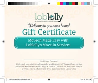 Gift Certificate
Welcome to your new home!
With much appreciation and thanks for working with us! This certificate entitles
you to one 90 minute In-Home Design & Move-in Consultation. May these services
provide a timely, efficient and stress free move! Good Luck wishes!
Real Estate Company
Move-in Made Easy with
Loblolly’s Move-in Services
15-LC-001065-Gift-Certificate-06.indd 1 7/20/15 6:21 PM
 