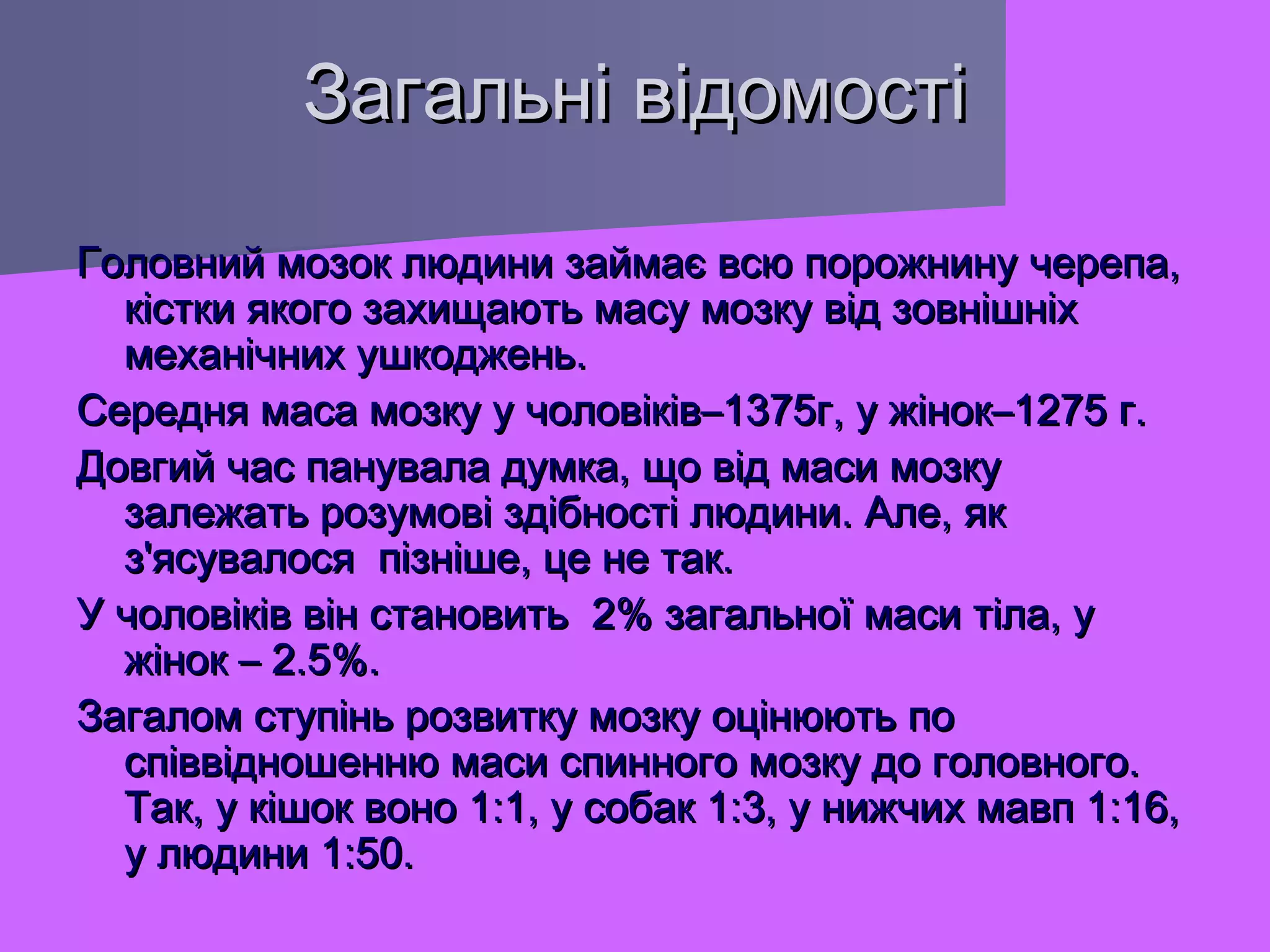 Загальні відомості
Головний мозок людини займає всю порожнину черепа,
кістки якого захищають масу мозку від зовнішніх
механічних ушкоджень.
Середня маса мозку у чоловіків–1375г, у жінок–1275 г.
Довгий час панувала думка, що від маси мозку
залежать розумові здібності людини. Але, як
з'ясувалося пізніше, це не так.
У чоловіків він становить 2% загальної маси тіла, у
жінок – 2.5%.
Загалом ступінь розвитку мозку оцінюють по
співвідношенню маси спинного мозку до головного.
Так, у кішок воно 1:1, у собак 1:3, у нижчих мавп 1:16,
у людини 1:50.

 