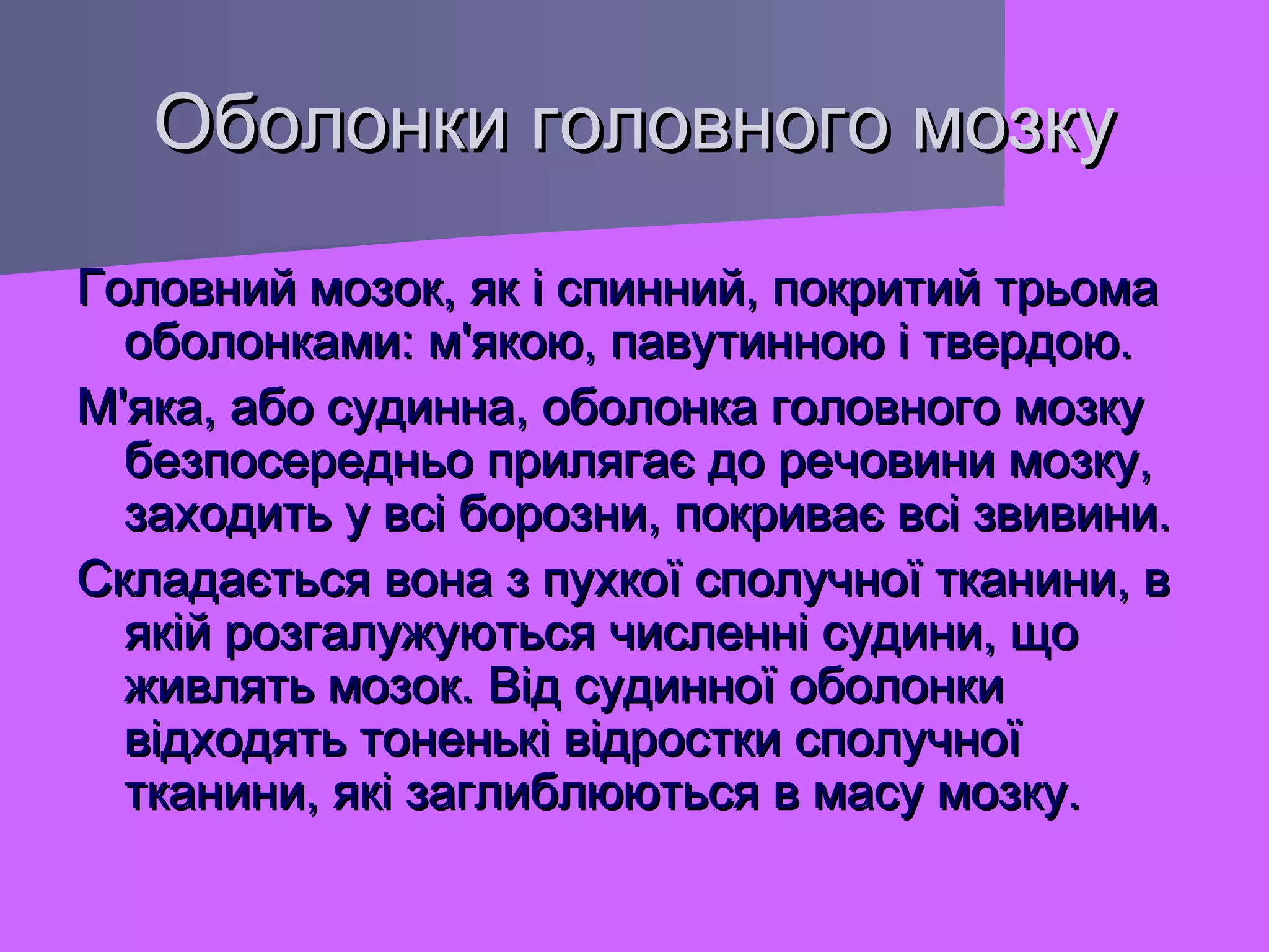 Оболонки головного мозку
Головний мозок, як і спинний, покритий трьома
оболонками: м'якою, павутинною і твердою.
М'яка, або судинна, оболонка головного мозку
безпосередньо прилягає до речовини мозку,
заходить у всі борозни, покриває всі звивини.
Складається вона з пухкої сполучної тканини, в
якій розгалужуються численні судини, що
живлять мозок. Від судинної оболонки
відходять тоненькі відростки сполучної
тканини, які заглиблюються в масу мозку.

 