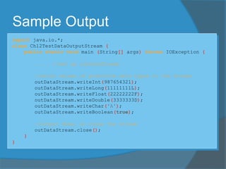 Sample Output
import java.io.*;
class Ch12TestDataOutputStream {
public static void main (String[] args) throws IOException {
. . . //set up outDataStream
//write values of primitive data types to the stream
outDataStream.writeInt(987654321);
outDataStream.writeLong(11111111L);
outDataStream.writeFloat(22222222F);
outDataStream.writeDouble(3333333D);
outDataStream.writeChar('A');
outDataStream.writeBoolean(true);
//output done, so close the stream
outDataStream.close();
}
}
 