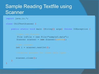 Sample Reading Textfile using
Scanner
import java.io.*;
class Ch12TestScanner {
public static void main (String[] args) throws IOException {
//open the Scanner
File inFile = new File("sample3.data");
Scanner scanner = new Scanner(inFile);
//get integer
int i = scanner.nextInt();
//similar process for other data types
scanner.close();
}
}
 