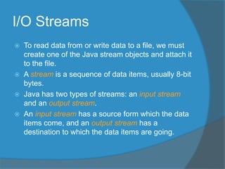 I/O Streams
 To read data from or write data to a file, we must
create one of the Java stream objects and attach it
to the file.
 A stream is a sequence of data items, usually 8-bit
bytes.
 Java has two types of streams: an input stream
and an output stream.
 An input stream has a source form which the data
items come, and an output stream has a
destination to which the data items are going.
 