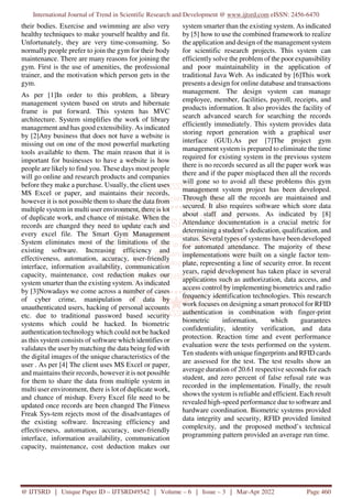 International Journal of Trend in Scientific Research and Development @ www.ijtsrd.com eISSN: 2456-6470
@ IJTSRD | Unique Paper ID – IJTSRD49542 | Volume – 6 | Issue – 3 | Mar-Apr 2022 Page 460
their bodies. Exercise and swimming are also very
healthy techniques to make yourself healthy and fit.
Unfortunately, they are very time-consuming. So
normally people prefer to join the gym for their body
maintenance. There are many reasons for joining the
gym. First is the use of amenities, the professional
trainer, and the motivation which person gets in the
gym.
As per [1]In order to this problem, a library
management system based on struts and hibernate
frame is put forward. This system has MVC
architecture. System simplifies the work of library
management and has good extensibility. As indicated
by [2]Any business that does not have a website is
missing out on one of the most powerful marketing
tools available to them. The main reason that it is
important for businesses to have a website is how
people are likely to find you. These days most people
will go online and research products and companies
before they make a purchase. Usually, the client uses
MS Excel or paper, and maintains their records,
however it is not possible them to share the data from
multiple system in multi user environment, there is lot
of duplicate work, and chance of mistake. When the
records are changed they need to update each and
every excel file. The Smart Gym Management
System eliminates most of the limitations of the
existing software. Increasing efficiency and
effectiveness, automation, accuracy, user-friendly
interface, information availability, communication
capacity, maintenance, cost reduction makes our
system smarter than the existing system. As indicated
by [3]Nowadays we come across a number of cases
of cyber crime, manipulation of data by
unauthenticated users, hacking of personal accounts
etc. due to traditional password based security
systems which could be hacked. In biometric
authentication technology which could not be hacked
as this system consists of software which identifies or
validates the user by matching the data being fed with
the digital images of the unique characteristics of the
user . As per [4] The client uses MS Excel or paper,
and maintains their records, however it is not possible
for them to share the data from multiple system in
multi user environment, there is lot of duplicate work,
and chance of mishap. Every Excel file need to be
updated once records are been changed The Fitness
Freak Sys-tem rejects most of the disadvantages of
the existing software. Increasing efficiency and
effectiveness, automation, accuracy, user-friendly
interface, information availability, communication
capacity, maintenance, cost deduction makes our
system smarter than the existing system. As indicated
by [5] how to use the combined framework to realize
the application and design of the management system
for scientific research projects. This system can
efficiently solve the problem of the poor expansibility
and poor maintainability in the application of
traditional Java Web. As indicated by [6]This work
presents a design for online database and transactions
management. The design system can manage
employee, member, facilities, payroll, receipts, and
products information. It also provides the facility of
search advanced search for searching the records
efficiently immediately. This system provides data
storing report generation with a graphical user
interface (GUI).As per [7]The project gym
management system is prepared to eliminate the time
required for existing system in the previous system
there is no records secured as all the paper work was
there and if the paper misplaced then all the records
will gone so to avoid all these problems this gym
management system project has been developed.
Through these all the records are maintained and
secured. It also requires software which store data
about staff and persons. As indicated by [8]
Attendance documentation is a crucial metric for
determining a student’s dedication, qualification, and
status. Several types of systems have been developed
for automated attendance. The majority of these
implementations were built on a single factor tem-
plate, representing a line of security error. In recent
years, rapid development has taken place in several
applications such as authorization, data access, and
access control by implementing biometrics and radio
frequency identification technologies. This research
work focuses on designing a smart protocol for RFID
authentication in combination with finger-print
biometric information, which guarantees
confidentiality, identity verification, and data
protection. Reaction time and event performance
evaluation were the tests performed on the system.
Ten students with unique fingerprints and RFID cards
are assessed for the test. The test results show an
average duration of 20.61 respective seconds for each
student, and zero percent of false refusal rate was
recorded in the implementation. Finally, the result
shows the system is reliable and efficient. Each result
revealed high-speed performance due to software and
hardware coordination. Biometric systems provided
data integrity and security, RFID provided limited
complexity, and the proposed method’s technical
programming pattern provided an average run time.
 