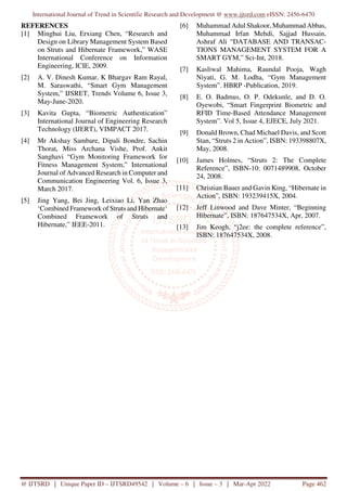 International Journal of Trend in Scientific Research and Development @ www.ijtsrd.com eISSN: 2456-6470
@ IJTSRD | Unique Paper ID – IJTSRD49542 | Volume – 6 | Issue – 3 | Mar-Apr 2022 Page 462
REFERENCES
[1] Minghui Liu, Erxiang Chen, “Research and
Design on Library Management System Based
on Struts and Hibernate Framework,” WASE
International Conference on Information
Engineering, ICIE, 2009.
[2] A. V. Dinesh Kumar, K Bhargav Ram Rayal,
M. Saraswathi, “Smart Gym Management
System,” IJSRET, Trends Volume 6, Issue 3,
May-June-2020.
[3] Kavita Gupta, “Biometric Authentication”
International Journal of Engineering Research
Technology (IJERT), VIMPACT 2017.
[4] Mr Akshay Sambare, Dipali Bondre, Sachin
Thorat, Miss Archana Vishe, Prof. Ankit
Sanghavi “Gym Monitoring Framework for
Fitness Management System,” International
Journal of Advanced Research in Computer and
Communication Engineering Vol. 6, Issue 3,
March 2017.
[5] Jing Yang, Bei Jing, Leixiao Li, Yan Zhao
‘Combined Framework of Struts and Hibernate‘
Combined Framework of Struts and
Hibernate,” IEEE-2011.
[6] Muhammad Adul Shakoor, Muhammad Abbas,
Muhammad Irfan Mehdi, Sajjad Hussain,
Ashraf Ali “DATABASE AND TRANSAC-
TIONS MANAGEMENT SYSTEM FOR A
SMART GYM,” Sci-Int, 2018.
[7] Kasliwal Mahima, Raundal Pooja, Wagh
Niyati, G. M. Lodha, “Gym Management
System”. HBRP -Publication, 2019.
[8] E. O. Badmus, O. P. Odekunle, and D. O.
Oyewobi, “Smart Fingerprint Biometric and
RFID Time-Based Attendance Management
System”. Vol 5, Issue 4, EJECE, July 2021.
[9] Donald Brown, Chad Michael Davis, and Scott
Stan, “Struts 2 in Action”, ISBN: 193398807X,
May, 2008.
[10] James Holmes, “Struts 2: The Complete
Reference”, ISBN-10: 0071489908, October
24, 2008.
[11] Christian Bauer and Gavin King, “Hibernate in
Action”, ISBN: 193239415X, 2004.
[12] Jeff Linwood and Dave Minter, “Beginning
Hibernate”, ISBN: 187647534X, Apr, 2007.
[13] Jim Keogh, “j2ee: the complete reference”,
ISBN: 187647534X, 2008.
 