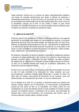 3
Hasta entonces, Internet era un universo de datos mayoritariamente estáticos,
una fuente de consulta revolucionaria que atraía a millones de personas a
contemplarla pasivamente. Si bien los foros y el chat datan de la web 1.0, éstos
se encontraban bien diferenciados de los sitios tradicionales (tal y como ocurre en
la actualidad); navegar por la web 1.0 era similar a visitar un gran centro
comercial, con infinidad de tiendas, en el cual era posible comprar productos, pero
no alterar sus vidrieras ni probarse las prendas de vestir.
2. ¿Qué es la web 2.0?
El término web 2.0 fue acuñado por O’Reilly en 2004 para referirse a una segunda
generación de tecnología web basada en comunidades de usuarios y una gama
especial de servicios, como las redes sociales, los blogs, los wikis, los chat, foros,
álbumes de fotografía, presentaciones en red, etc., que fomentan la colaboración
y el intercambio ágil de información entre los usuarios de una comunidad o red
social. La web 2 posibilita la conexión de personas con personas –redes sociales,
wikis, colaboración, con posibilidad de compartir--.
Es dinámica, interactiva, de lectura y escritura, desarrolla la inteligencia colectiva
y favorece el trabajo colaborativo, etc. La web 2.0 se vincula a los servicios que
permiten compartir datos e interactuar con gran facilidad. Las redes sociales y
las plataformas de colaboración constituyen la base de esta evolución de Internet.
La web 2.0 es también llamada web social por el enfoque colaborativo y de
interacción social de esta herramienta.
El web 2.0 es una actitud ante la comunicación que utiliza la tecnología. El uso de
la web 2.0 está orientado a la interacción en redes sociales, que pue-
den proporcionar contenido, creando webs interactivas y visuales. Es decir, los
sitios web 2.0 actúan como puntos de encuentro de los usuarios, pues son
bidireccionales, en contraposición de la web 1.0, que es unidireccional.
Con la llegada de la web 2.0, se produjo un fenómeno social que cambió para
siempre nuestra relación con la información y la comunicación, principalmente
porque nos hizo parte de ella; en la actualidad, una noticia acerca de una
manifestación en contra del maltrato animal no está completa sin mostrar cuántos
usuarios de Facebook leyeron y participaron de la misma, qué porcentaje de
lectores está a favor del movimiento y los comentarios que hicieron, que, en
muchas ocasiones, aportan datos o señalan errores.
 