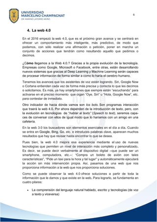 6
4. La web 4.0
En el 2016 empezó la web 4.0, que es el próximo gran avance y se centrará en
ofrecer un comportamiento más inteligente, más predictivo, de modo que
podamos, con sólo realizar una afirmación o petición, poner en marcha un
conjunto de acciones que tendrán como resultando aquello que pedimos o
decimos.
¿Cómo llegamos a la Web 4.0.? Gracias a la propia evolución de la tecnología.
Empresas como Google, Microsoft o Facebook, entre otras, están desarrollando
nuevos sistemas que gracias al Deep Learning y Machine Learning serán capaces
de procesar información de forma similar a como lo haría el cerebro humano.
Tenemos los avances que los asistentes de voz están logrando. Siri, Google Now
o Cortana entienden cada vez de forma más precisa y correcta lo que les decimos
o solicitamos. Es más, ya hay smartphones que siempre están “escuchando” para
activarse en el preciso momento que oigan “Oye, Siri” u “Hola, Google Now”, etc.
para contestar de inmediato.
Otro indicador de hacia dónde vamos son los bots. Son programas interacción
que traerá la web 4.0. Por ahora dependen de la introducción de texto, pero, con
la evolución en tecnologías de “hablar al texto” (Speech to text), seremos capa-
ces de conversar con ellos de igual modo que lo haríamos con un amigo en una
cafetería.
En la web 3.0 los buscadores son elementos esenciales en el día a día. Cuando
se entra en Google, Bing, Go, etc. e introduces palabras clave, aparecen muchos
resultados que hay que revisar hasta encontrar lo que se desea.
Pues bien, la web 4.0 mejora esa experiencia mediante el uso de nuevas
tecnologías que permiten un nivel de interacción más completo y personalizado.
Es decir, se puede decir verbalmente al dispositivo digital --que puede ser un
smartphone, computadora, etc.--: “Compra un boleto de avión con tales
características”, “Pide un taxi para la hora y tal lugar” y automáticamente ejecutará
la acción sin más intervención propia. Así, pasamos de una web que nos
proporciona información a la web que nos proporciona soluciones.
Como se puede observar la web 4.0 ofrece soluciones a partir de toda la
información que le damos y que existe en la web. Para lograrlo, se fundamenta en
cuatro pilares:
• La comprensión del lenguaje natural hablado, escrito y tecnologías (de voz
a texto y viceversa)
 