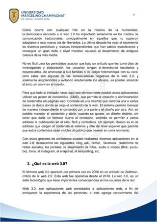 4
Como ocurre con cualquier hito en la historia de la humanidad,
la democracia asociada a la web 2.0 ha impactado seriamente en los medios de
comunicación tradicionales, principalmente en aquellos que no supieron
adaptarse a esta nueva ola de libertades. La última década ha visto el nacimiento
de diversos periódicos y revistas independientes que han sabido establecerse y
conseguir un gran éxito a nivel mundial, opuesto al decaimiento de antiguos
colosos de la más media.
No es fácil para los periodistas aceptar que bajo un artículo que les tomó días de
investigación y elaboración, los usuarios tengan el derecho de insultarlos y
despreciarlos, de amenazar a sus familias o de colgar fotomontajes con su cara;
pero estas son algunas de las consecuencias negativas de la web 2.0, y
solamente aceptándolas y evitando astutamente los abusos, es posible alcanzar
el éxito sin morir en el intento.
Para que todo lo indicado hasta aquí sea técnicamente posible estas aplicaciones
utilizan un gestor de contenidos, (CMS), que permite la creación y administración
de contenidos en páginas web. Consiste en una interfaz que controla una o varias
bases de datos donde se aloja el contenido de la web. El sistema permite manejar
de manera independiente el contenido por una parte y el diseño por otra. Así, es
posible manejar el contenido y darle, cuando se quiere, un diseño distinto, sin
tener que darle un formato nuevo al contenido, además de permitir a varios
editores la publicación en el sitio, fácil y controlada. Un ejemplo clásico es el de
editores que cargan el contenido al sistema y otro de nivel superior que permite
que estos contenidos sean visibles al público que deseen en cada momento.
Con estos gestores de contenidos pueden realizarse diversas aplicaciones en la
web 2.0; destacamos las siguientes: blog, wiki, twitter, facebook, plataforma de
redes sociales, los portales de alojamiento de fotos, audio o vídeos (flick, youtu-
be), foros, el instagram, el snapchat, el storytelling, etc.
3. ¿Qué es la web 3.0?
El término web 3.0 apareció por primera vez en 2006 en un artículo de Zeldman,
crítico de la web 2.0. Esta web fue operativa desde el 2010. La web 3.0, es un
salto tecnológico que tiene importantes consecuencias en los usuarios de la red.
Web 3.0, son aplicaciones web conectadas a aplicaciones web, a fin de
enriquecer la experiencia de las personas; a esto agrega conocimiento del
 