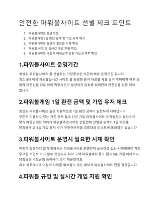 안전한 파워볼사이트 선별 체크 포인트
1. 파워볼사이트 운영기간
2. 파워볼게임 1일 환전 금액 및 가입 유저 체크
3. 파워볼사이트 운영시 필요한 시제 확인
4. 파워볼 규정 및 실시간 게임 지원 확인
5. 파워볼사이트 배팅시 배팅금액 상한 가능성 여부 확인
1.파워볼사이트 운영기간
최상위 파워볼사이트 를 선별하는 가장중요한 여건이 바로 운영기간 입니다
최소 3년 이상 파워볼실시간 사이트 를 운영한 증거 자료를 제출 받아 먹튀이력 여부 와
함께 안전성을 검토 하여 먹튀사건이 발생하지 않토록 최대한의 안전성을 검증 체크
합니다
2.파워볼게임 1일 환전 금액 및 가입 유저 체크
최상위 파워볼사이트 들은 기본적으로 1일 환전 금액이 일정하게 나타납니다
꾸준히 이용하고 있는 기존 유저 들과 신규 가입 파워볼사이트 유저들간의 밸런스가
맞기 때문인데요 따라서 파워볼추천사이트 인증업체 선별을 위해서 1일 파워볼
당첨금액 과 1일 가입 유저 수가 꾸준한곳만을 검증대상 리스트에 올라갈수 있습니다
3.파워볼사이트 운영시 필요한 시제 확인
먹튀가 발생하지 않기 위해서는 파워볼사이트 운영진이 보유하고 있는 시제확인이 가장
중요한 포인트 라고 할수 있습니다 워낙 고액 파워볼배터 들도 많고 5분 게임 이다보니
당첨금과 낙첨금의 등락폭이 크기 때문인데요
최소 하루에 3억 이상의 시제를 확보할수 있는 메이저 파워볼사이트 만을 검증합니다
4.파워볼 규정 및 실시간 게임 지원 확인
 