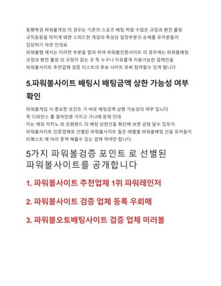 동행복권 파워볼게임 의 경우는 기존의 스포츠 배팅 처럼 수많은 규정과 환전 롤링
규칙등등을 따지게 돼면 스피드한 게임의 특성상 일정부분의 손해를 유저분들이
감당하기 마련 인데요
파워볼램 에서는 이러한 부분을 탈피 하여 파워볼인증사이트 의 경우에는 파워볼배팅
규정과 환전 롤링 의 규정이 없는 곳 즉 누구나 자유롭게 이용가능한 업체만을
파워볼사이트 추천업체 검증 리스트의 후보 사이트 로써 참여할수 있게 됍니다
5.파워볼사이트 배팅시 배팅금액 상한 가능성 여부
확인
파워볼게임 시 중요한 포인트 가 바로 배팅금액 상향 가능성의 여부 입니다
즉 디퍼런스 를 얼마만큼 가지고 가냐에 문제 인데
이는 해외 카지노 와 강원랜드 의 배팅 상한선을 확인해 보면 금방 알수 있듯이
파워볼사이트 인증업체로 선별된 파워볼사이트 들은 레벨별 파워볼배팅 선을 유저들이
리퀘스트 에 따라 증액 해줄수 있는 업체 여야만 합니다
5가지 파워볼검증 포인트 로 선별된
파워볼사이트를 공개합니다
1. 파워볼사이트 추천업체 1위 파워레인저
2. 파워볼사이트 검증 업체 등록 우뢰매
3. 파워볼오토배팅사이트 검증 업체 미러볼
 