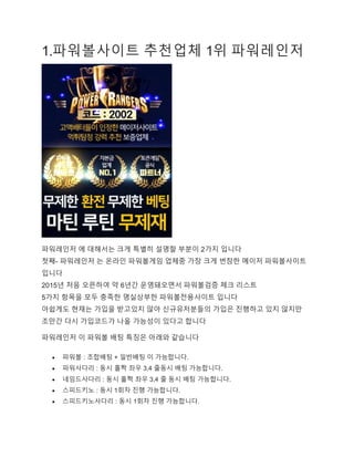 1.파워볼사이트 추천업체 1위 파워레인저
파워레인저 에 대해서는 크게 특별히 설명할 부분이 2가지 입니다
첫째- 파워레인저 는 온라인 파워볼게임 업체중 가장 크게 번창한 메이저 파워볼사이트
입니다
2015년 처음 오픈하여 약 6년간 운영돼오면서 파워볼검증 체크 리스트
5가지 항목을 모두 충족한 명실상부한 파워볼전용사이트 입니다
아쉽게도 현재는 가입을 받고있지 않아 신규유저분들의 가입은 진행하고 있지 않지만
조만간 다시 가입코드가 나올 가능성이 있다고 합니다
파워레인저 이 파워볼 배팅 특징은 아래와 같습니다
 파워볼 : 조합배팅 + 일반배팅 이 가능합니다.
 파워사다리 : 동시 홀짝 좌우 3,4 줄동시 배팅 가능합니다.
 네임드사다리 : 동시 홀짝 좌우 3,4 줄 동시 배팅 가능합니다.
 스피드키노 : 동시 1회차 진행 가능합니다.
 스피드키노사다리 : 동시 1회차 진행 가능합니다.
 