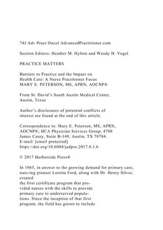 74J Adv Pract Oncol AdvancedPractitioner.com
Section Editors: Heather M. Hylton and Wendy H. Vogel
PRACTICE MATTERS
Barriers to Practice and the Impact on
Health Care: A Nurse Practitioner Focus
MARY E. PETERSON, MS, APRN, AOCNP®
From St. David’s South Austin Medical Center,
Austin, Texas
Author’s disclosures of potential conflicts of
intersst are found at the end of this article.
Correspondence to: Mary E. Peterson, MS, APRN,
AOCNP®, HCA Physician Services Group, 4700
James Casey, Suite B-149, Austin, TX 78704.
E-mail: [email protected]
https://doi.org/10.6004/jadpro.2017.8.1.6
© 2017 Harborside Press®
In 1965, in answer to the growing demand for primary care,
nurs-ing pioneer Loretta Ford, along with Dr. Henry Silver,
created
the first certificate program that pro-
vided nurses with the skills to provide
primary care to underserved popula-
tions. Since the inception of that first
program, the field has grown to include
 