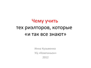 Чему учить
тех риэлторов, которые
«и так все знают»
Инна Кузьменко
УЦ «Компаньон»
2012
 
