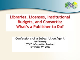 Libraries, Licenses, Institutional
    Budgets, and Consortia:
   What’s a Publisher to Do?

   Confessions of a Subscription Agent
                 Dan Tonkery
          EBSCO Information Services
             November 19, 2003
 