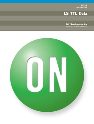 ONSemiconductor
DL121/D
Rev. 6, Jan-2000
LS TTL Data
ON Semiconductor
Formerly a Division of Motorola
LSTTLData
ON Semiconductor and are trademarks of Semiconductor Components Industries, LLC (SCILLC). SCILLC reserves the right to make changes without further
notice to any products herein. SCILLC makes no warranty, representation or guarantee regarding the suitability of its products for any particular purpose, nor does
SCILLC assume any liability arising out of the application or use of any product or circuit, and specifically disclaims any and all liability, including without limitation
special, consequential or incidental damages. “Typical” parameters which may be provided in SCILLC data sheets and/or specifications can and do vary in different
applications and actual performance may vary over time. All operating parameters, including “Typicals” must be validated for each customer application by
customer’s technical experts. SCILLC does not convey any license under its patent rights nor the rights of others. SCILLC products are not designed, intended, or
authorized for use as components in systems intended for surgical implant into the body, or other applications intended to support or sustain life, or for any other
application in which the failure of the SCILLC product could create a situation where personal injury or death may occur. Should Buyer purchase or use SCILLC
products for any such unintended or unauthorized application, Buyer shall indemnify and hold SCILLC and its officers, employees, subsidiaries, affiliates, and
distributors harmless against all claims, costs, damages, and expenses, and reasonable attorney fees arising out of, directly or indirectly, any claim of personal
injury or death associated with such unintended or unauthorized use, even if such claim alleges that SCILLC was negligent regarding the design or manufacture of
the part. SCILLC is an Equal Opportunity/Affirmative Action Employer.
NORTH AMERICA Literature Fulfillment:
Literature Distribution Center for ON Semiconductor
P.O. Box 5163, Denver, Colorado 80217 USA
Phone: 303-675-2175 or 800-344-3860 Toll Free USA/Canada
Fax: 303-675-2176 or 800-344-3867 Toll Free USA/Canada
Email: ONlit@hibbertco.com
N. American Technical Support: 800-282-9855 Toll Free USA/Canada
EUROPE: LDC for ON Semiconductor - European Support
German Phone: (+1) 303-308-7140 (M-F 2:30pm to 5:00pm Munich Time)
Email: ONlit-german@hibbertco.com
French Phone: (+1) 303-308-7141 (M-F 2:30pm to 5:00pm Toulouse Time)
Email: ONlit-french@hibbertco.com
English Phone: (+1) 303-308-7142 (M-F 1:30pm to 5:00pm UK Time)
Email: ONlit@hibbertco.com
ASIA/PACIFIC: LDC for ON Semiconductor - Asia Support
Phone: 303-675-2121 (Tue-Fri 9:00am to 1:00pm Hong Kong Time)
Toll Free from Hong Kong 800-4422-3781
Email: ONlit-asia@hibbertco.com
JAPAN: ON Semiconductor, Japan Customer Focus Center
4-32-1 Nishi-Gotanda, Shinagawa-ku, Tokyo, Japan 141-8549
Phone: 81-3-5740-2745
Email: r14525@onsemi.com
Fax Response Line: 303-675-2167
800-344-3810 Toll Free USA/Canada
ON Semiconductor Website: http://onsemi.com
For additional information, please contact your local Sales
Representative
PUBLICATION ORDERING INFORMATION
DL121/D 01/00
DL121
REV 6
 