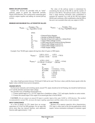 http://onsemi.com
18
WIRED–OR APPLICATIONS
Certain TTL devices are provided with an “open”
collector output to permit the Wired-OR (actually
Wired-AND) function. This is achieved by connecting open
collector outputs together and adding an external pull-up
resistor.
The value of the pull-up resistor is determined by
considering the fan-out of the OR tie and the number of
devices in the OR tie. The pull-up resistor value is chosen
from a range between maximum value (established to
maintain the required VOH with all the OR tied outputs
HIGH) and a minimum value (established so that the OR tie
fan-out is not exceeded when only one output is LOW).
MINIMUM AND MAXIMUM PULL-UP RESISTOR VALUES
RX(MIN)
VCC(MIN) – VOHVCC(MAX) – VOL
IOL – N2(LOW) • 1.6 mA
=
RX(MAX) =
N1 • IOH + N2(HIGH) • 40 µA
Rx = External Pull-up Resistor
N1 = Number of Wired-OR Outputs
N2 = Number of Input Unit Loads (U.L.) being Driven
IOH = ICEX = Output HIGH Leakage Current
IOL = LOW Level Fan-out Current of Driving Element
VOL = Output LOW Voltage Level (0.5 V)
VOH = Output HIGH Voltage Level (2.4 V)
VCC = Power Supply Voltage
where:
Example: Four 74LS03 gate outputs driving four other LS gates or MSI inputs.
RX(MIN) =
RX(MAX) =
where:
N1 = 4
N2 (HIGH) = 4 • 0.5 U.L. = 2 U.L.
N2 (LOW) = 4 • 0.25 U.L. = 1 U.L.
IOH = 100 µA
IOL = 8.0 mA
VOL = 0.5 V
VOH = 2.4 V
5.25 V – 0.5 V
8.0 mA – 1.6 mA
=
4.75 V
6.4 mA
= 742 Ω
4.75 V – 2.4 V
4 • 100 µA + 2 • 40 µA =
2.35 V
0.48 mA
= 4.9 kΩ
Any value of pull-up resistor between 742 Ω and 4.9 kΩ can be used. The lower values yield the fastest speeds while the
higher values yield the lowest power dissipation.
UNUSED INPUTS
For best noise immunity and switching speed, unused TTL inputs should not be left floating, but should be held between
2.4 V and the absolute maximum input voltage.
Two possible ways of handling unused inputs are:
1. Connect unused input to VCC, LS TTL inputs have a breakdown voltage >7.0 V and require, therefore no series resistor.
2. Connect the unused input to the output of an unused gate that is forced HIGH.
CAUTION: Do not connect an unused LS input to another input of the same NAND or AND function. This method,
recommended for normal TTL, increases the input coupling capacitance and thus reduces the ac noise immunity.
INPUT CAPACITANCE
As a rule of thumb, LS TTL inputs have an average
capacitance of 5.0 pF for DIP packages. For an input that
serves more than one internal function, each additional
function adds approximately 1.5 pF.
LINE DRIVING
Because of its superior capacitive drive characteristics,
TTL logic is often used in line driving applications which
require various termination techniques to maintain signal
 