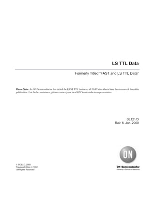 LS TTL Data
Formerly Titled “FAST and LS TTL Data”
DL121/D
Rev. 6, Jan–2000
Please Note: As ON Semiconductor has exited the FAST TTL business, all FAST data sheets have been removed from this
publication. For further assistance, please contact your local ON Semiconductor representative.
© SCILLC, 2000
Previous Edition © 1992
“All Rights Reserved’’
 
