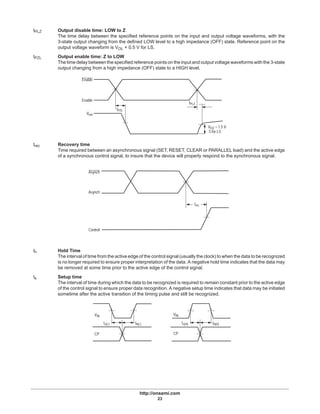http://onsemi.com
23
tPLZ Output disable time: LOW to Z
The time delay between the specified reference points on the input and output voltage waveforms, with the
3-state output changing from the defined LOW level to a high impedance (OFF) state. Reference point on the
output voltage waveform is VOL + 0.5 V for LS.
tPZL Output enable time: Z to LOW
The time delay between the specified reference points on the input and output voltage waveforms with the 3-state
output changing from a high impedance (OFF) state to a HIGH level.
Enable
Vout
Enable
tPZL
tPLZ
VOZ = 1.5 V
.5 for LS
trec Recovery time
Time required between an asynchronous signal (SET, RESET, CLEAR or PARALLEL load) and the active edge
of a synchronous control signal, to insure that the device will properly respond to the synchronous signal.
Asynch
Asynch
Control
trec
th Hold Time
The interval of time from the active edge of the control signal (usually the clock) to when the data to be recognized
is no longer required to ensure proper interpretation of the data. A negative hold time indicates that the data may
be removed at some time prior to the active edge of the control signal.
ts Setup time
The interval of time during which the data to be recognized is required to remain constant prior to the active edge
of the control signal to ensure proper data recognition. A negative setup time indicates that data may be initiated
sometime after the active transition of the timing pulse and still be recognized.
VIN
CP
ts(L) th(L)
VIN
CP
ts(H) th(H)
 